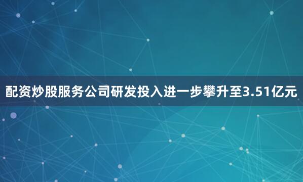 配资炒股服务公司研发投入进一步攀升至3.51亿元