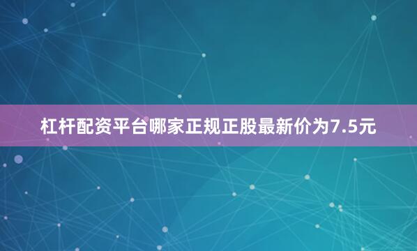 杠杆配资平台哪家正规正股最新价为7.5元