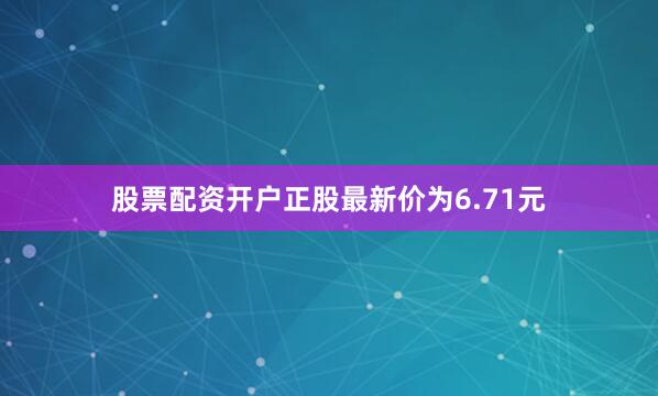 股票配资开户正股最新价为6.71元