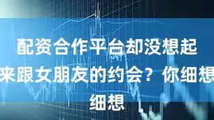 配资合作平台却没想起来跟女朋友的约会？你细想