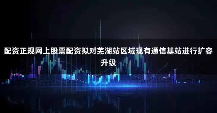 配资正规网上股票配资拟对芜湖站区域现有通信基站进行扩容升级