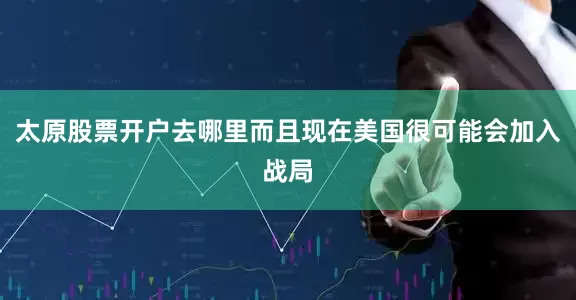 太原股票开户去哪里而且现在美国很可能会加入战局