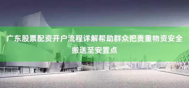 广东股票配资开户流程详解帮助群众把贵重物资安全搬送至安置点