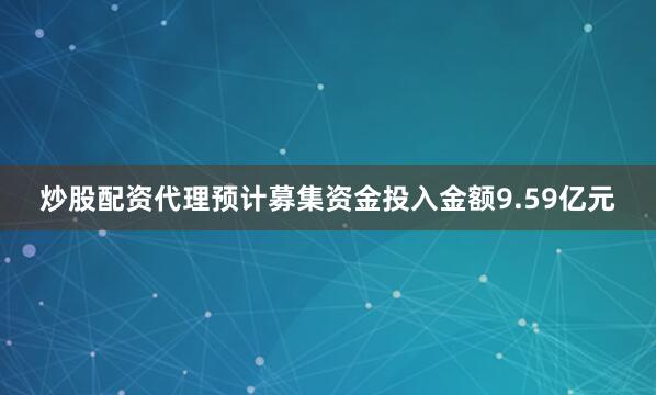 炒股配资代理预计募集资金投入金额9.59亿元