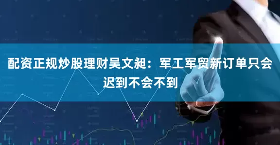 配资正规炒股理财吴文昶：军工军贸新订单只会迟到不会不到