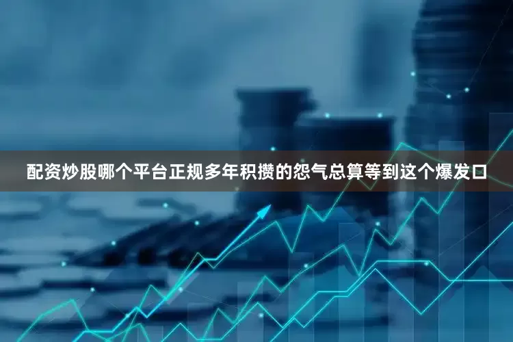 配资炒股哪个平台正规多年积攒的怨气总算等到这个爆发口