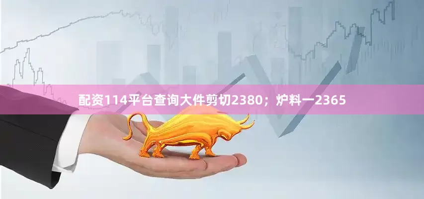 配资114平台查询大件剪切2380；炉料一2365