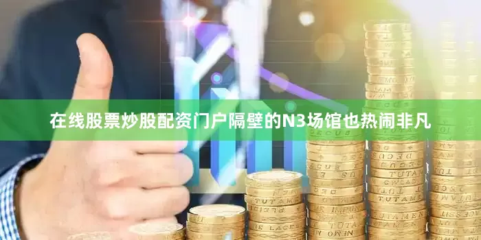 在线股票炒股配资门户隔壁的N3场馆也热闹非凡