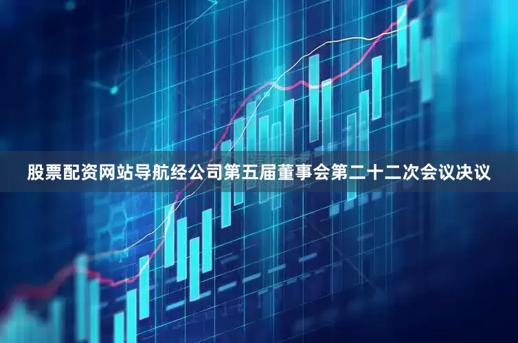 股票配资网站导航经公司第五届董事会第二十二次会议决议